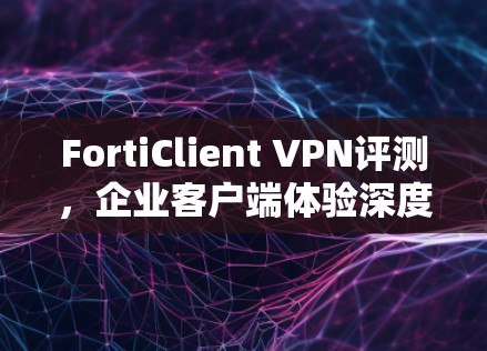 FortiClient VPN评测,企业客户端体验深度分析