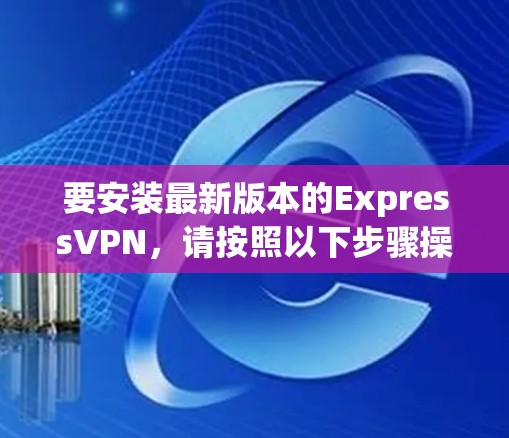 要安装最新版本的ExpressVPN,请按照以下步骤操作