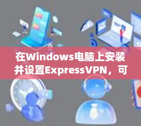在Windows电脑上安装并设置ExpressVPN,可以按照以下步骤进行