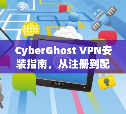 CyberGhost VPN安装指南,从注册到配置的全步骤